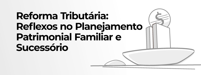 Você está visualizando atualmente Reforma Tributária: Reflexos no Planejamento Patrimonial Familiar e Sucessório